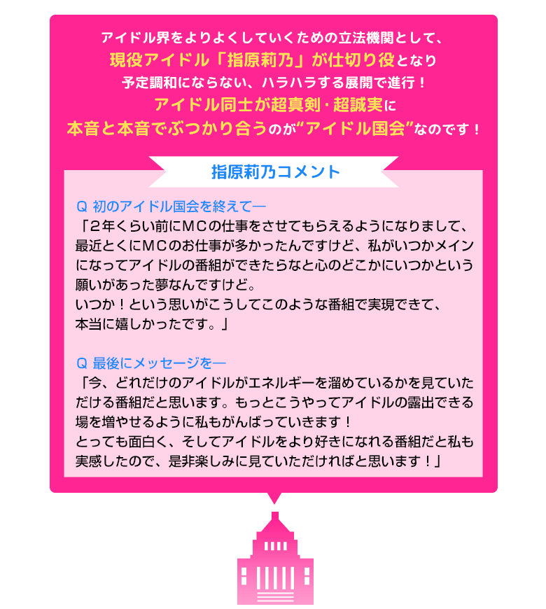 アイドル界をよりよくしていくための立法機関として、現役アイドル「指原莉乃」が仕切り役となり予定調和にならない、ハラハラする展開で進行！アイドル同士が超真剣・超誠実に本音と本音でぶつかり合うのが“アイドル国会”なのです！