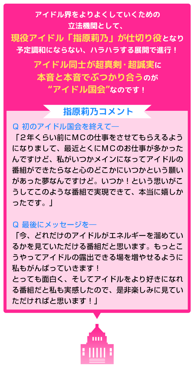 アイドル界をよりよくしていくための立法機関として、現役アイドル「指原莉乃」が仕切り役となり予定調和にならない、ハラハラする展開で進行！アイドル同士が超真剣・超誠実に本音と本音でぶつかり合うのが“アイドル国会”なのです！